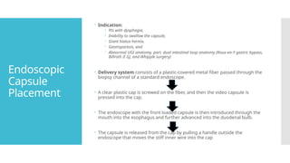 Endoscopic
Capsule
Placement
 Indication:
 Pts with dysphagia,
 Inability to swallow the capsule,
 Giant hiatus hernia,
 Gastroparesis, and
 Abnormal UGI anatomy, part. dual intestinal loop anatomy (Roux-en-Y gastric bypass,
Billroth II GJ, and Whipple surgery)
 Delivery system consists of a plastic-covered metal fiber passed through the
biopsy channel of a standard endoscope.
 A clear plastic cap is screwed on the fiber, and then the video capsule is
pressed into the cap.
 The endoscope with the front loaded capsule is then introduced through the
mouth into the esophagus and further advanced into the duodenal bulb.
 The capsule is released from the cap by pulling a handle outside the
endoscope that moves the stiff inner wire into the cap
 