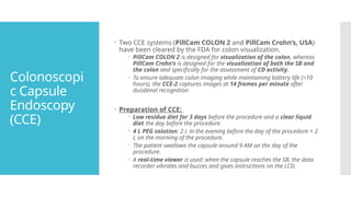 Colonoscopi
c Capsule
Endoscopy
(CCE)
 Two CCE systems (PillCam COLON 2 and PillCam Crohn’s, USA)
have been cleared by the FDA for colon visualization.
 PillCam COLON 2 is designed for visualization of the colon, whereas
PillCam Crohn’s is designed for the visualization of both the SB and
the colon and specifically for the assessment of CD activity.
 To ensure adequate colon imaging while maintaining battery life (>10
hours), the CCE-2 captures images at 14 frames per minute after
duodenal recognition
 Preparation of CCE:
 Low residue diet for 3 days before the procedure and a clear liquid
diet the day before the procedure.
 4 L PEG solution: 2 L in the evening before the day of the procedure + 2
L on the morning of the procedure.
 The patient swallows the capsule around 9 AM on the day of the
procedure.
 A real-time viewer is used: when the capsule reaches the SB, the data
recorder vibrates and buzzes and gives instructions on the LCD.
 