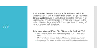 CCE
 A 1st
booster dose of SUPREP (6 oz added to 10 oz of
water) given  2nd
booster dose of SUPREP (3 oz added
to 5 oz water) given if capsule not excreted within 3 h of
ingestion of 1st
booster dose  If capsule remains in the
colon 2 h after ingestion of 2nd
booster dose  10 mg of
bisacodyl suppository given.
 2nd
-generation pillCam COLON capsule 2 (aka CCE-2)
 Two cameras, each with viewing angle of 1720
 total 3600
views
 11.6 × 31.5 mm in size, battery life-saving adaptive function
 Images of 4 fps when virtually static and 35 fps when in motion
 