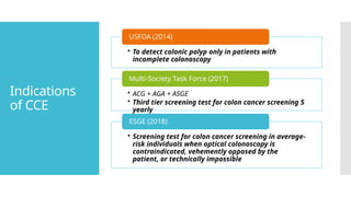 Indications
of CCE
• To detect colonic polyp only in patients with
incomplete colonoscopy
USFDA (2014)
• ACG + AGA + ASGE
• Third tier screening test for colon cancer screening 5
yearly
Multi-Society Task Force (2017)
• Screening test for colon cancer screening in average-
risk individuals when optical colonoscopy is
contraindicated, vehemently opposed by the
patient, or technically impossible
ESGE (2018)
 