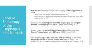 Capsule
Endoscopy
of the
Esophagus
and Stomach
 PillCam ESO: developed by Given Imaging; USFDA approved in
2004
 Shape, size, and weight are similar to PillCam SB2.
 PillCam ESO (3rd
-generation) can take pictures of 35 fps and has a wider
angle of view of 1740
 Diseases like esophagitis, Barrett’s esophagus, esophageal
cancer, and esophageal varices can be detected by ECE.
 In one study, the sensitivity and specificity of recognizing
Barrett’s esophagus were 60% and 100%, respectively.
 The diagnostic pooled sensitivity and specificity of detecting
esophageal varices were 83% and 85%, respectively. The
diagnostic accuracy of grading medium to large varices was 92%.
 