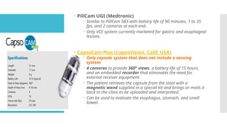  PillCam UGI (Medtronic)
 Similar to PillCam SB3 with battery life of 90 minutes, 1 to 35
fps, and 2 cameras at each end.
 Only VCE system currently marketed for gastric and esophageal
lesions.
 CapsoCam Plus (CapsoVision, Calif, USA)
 Only capsule system that does not include a sensing
system
 4 cameras to provide 360° views, a battery life of 15 hours,
and an embedded recorder that eliminates the need for
external receiver equipment.
 The patient retrieves the capsule from the stool with a
magnetic wand supplied in a special kit and brings or mails it
back to the clinic to be uploaded and interpreted.
 Can be used to evaluate the esophagus, stomach, and small
bowel.
 