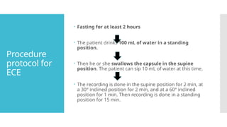 Procedure
protocol for
ECE
 Fasting for at least 2 hours
 The patient drinks 100 mL of water in a standing
position.
 Then he or she swallows the capsule in the supine
position. The patient can sip 10 mL of water at this time.
 The recording is done in the supine position for 2 min, at
a 30° inclined position for 2 min, and at a 60° inclined
position for 1 min. Then recording is done in a standing
position for 15 min.
 