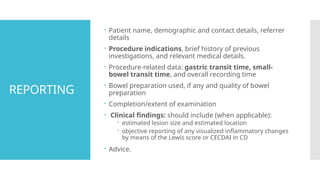 REPORTING
 Patient name, demographic and contact details, referrer
details
 Procedure indications, brief history of previous
investigations, and relevant medical details.
 Procedure-related data: gastric transit time, small-
bowel transit time, and overall recording time
 Bowel preparation used, if any and quality of bowel
preparation
 Completion/extent of examination
 Clinical findings: should include (when applicable):
 estimated lesion size and estimated location
 objective reporting of any visualized inflammatory changes
by means of the Lewis score or CECDAI in CD
 Advice.
 