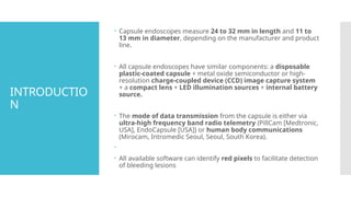 INTRODUCTIO
N
 Capsule endoscopes measure 24 to 32 mm in length and 11 to
13 mm in diameter, depending on the manufacturer and product
line.
 All capsule endoscopes have similar components: a disposable
plastic-coated capsule + metal oxide semiconductor or high-
resolution charge-coupled device (CCD) image capture system
+ a compact lens + LED illumination sources + internal battery
source.
 The mode of data transmission from the capsule is either via
ultra-high frequency band radio telemetry (PillCam [Medtronic,
USA], EndoCapsule [USA]) or human body communications
(Mirocam, Intromedic Seoul, Seoul, South Korea).

 All available software can identify red pixels to facilitate detection
of bleeding lesions
 