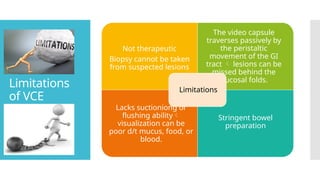 Limitations
of VCE
Not therapeutic
Biopsy cannot be taken
from suspected lesions
The video capsule
traverses passively by
the peristaltic
movement of the GI
tract  lesions can be
missed behind the
mucosal folds.
Lacks suctioniong or
flushing ability
visualization can be
poor d/t mucus, food, or
blood.
Stringent bowel
preparation
Limitations
 