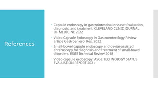 References
 Capsule endoscopy in gastrointestinal disease: Evaluation,
diagnosis, and treatment. CLEVELAND CLINIC JOURNAL
OF MEDICINE 2022
 Video Capsule Endoscopy in Gastroenterology Review
article Gastroenterol Res. 2022
 Small-bowel capsule endoscopy and device-assisted
enteroscopy for diagnosis and treatment of small-bowel
disorders: ESGE Technical Review 2018
 Video capsule endoscopy: ASGE TECHNOLOGY STATUS
EVALUATION REPORT 2021
 