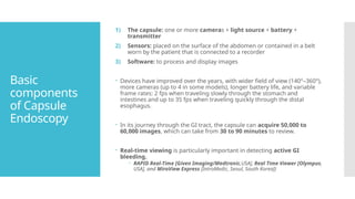 Basic
components
of Capsule
Endoscopy
1) The capsule: one or more cameras + light source + battery +
transmitter
2) Sensors: placed on the surface of the abdomen or contained in a belt
worn by the patient that is connected to a recorder
3) Software: to process and display images
 Devices have improved over the years, with wider field of view (140°–360°),
more cameras (up to 4 in some models), longer battery life, and variable
frame rates: 2 fps when traveling slowly through the stomach and
intestines and up to 35 fps when traveling quickly through the distal
esophagus.
 In its journey through the GI tract, the capsule can acquire 50,000 to
60,000 images, which can take from 30 to 90 minutes to review.
 Real-time viewing is particularly important in detecting active GI
bleeding.
 RAPID Real-Time [Given Imaging/Medtronic,USA], Real Time Viewer [Olympus,
USA], and MiroView Express [IntroMedic, Seoul, South Korea])
 