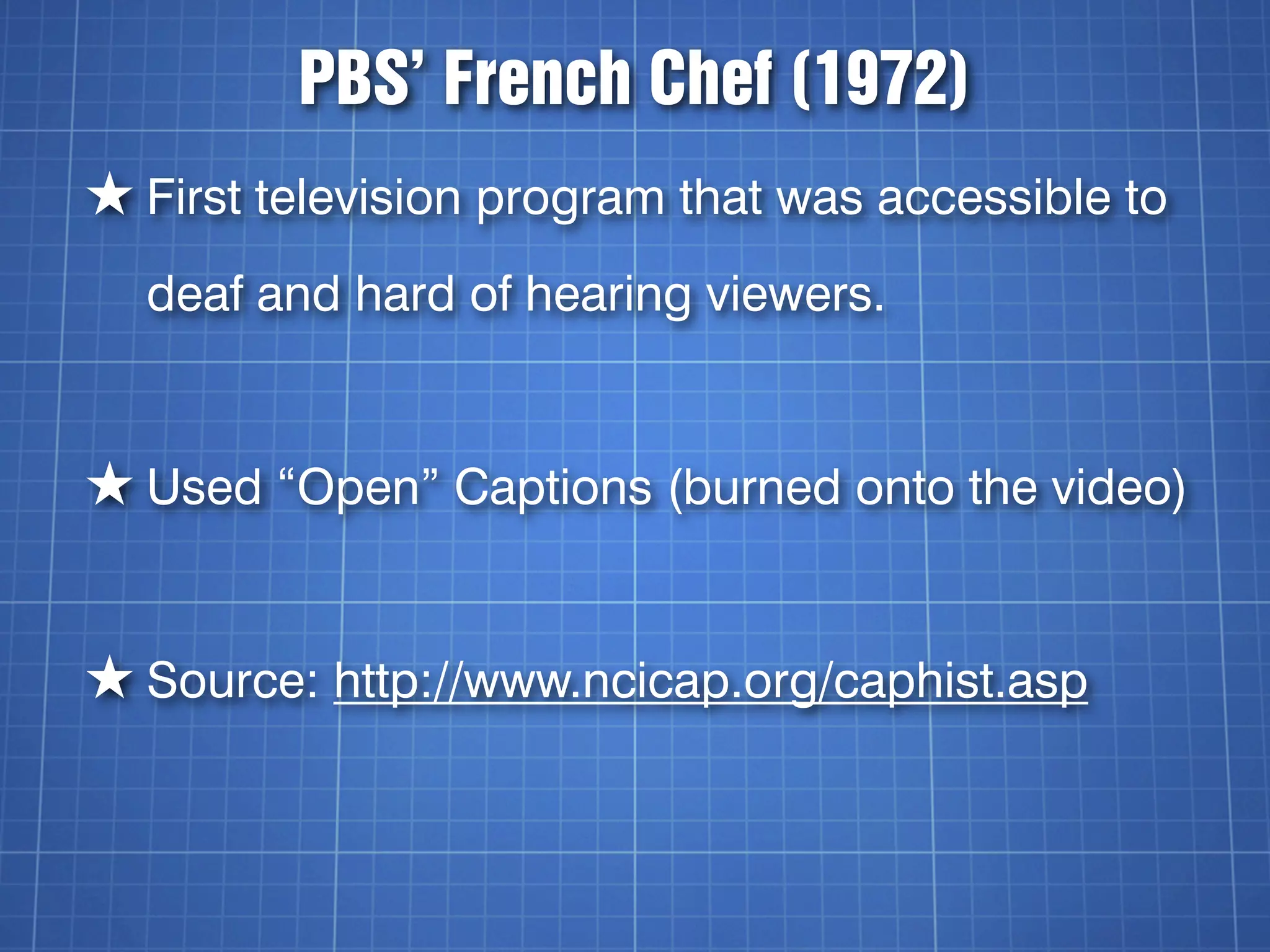 PBS’ French Chef (1972)
★ First television program that was accessible to
  deaf and hard of hearing viewers.


★ Used “Open” Captions (burned onto the video)


★ Source: http://www.ncicap.org/caphist.asp
 