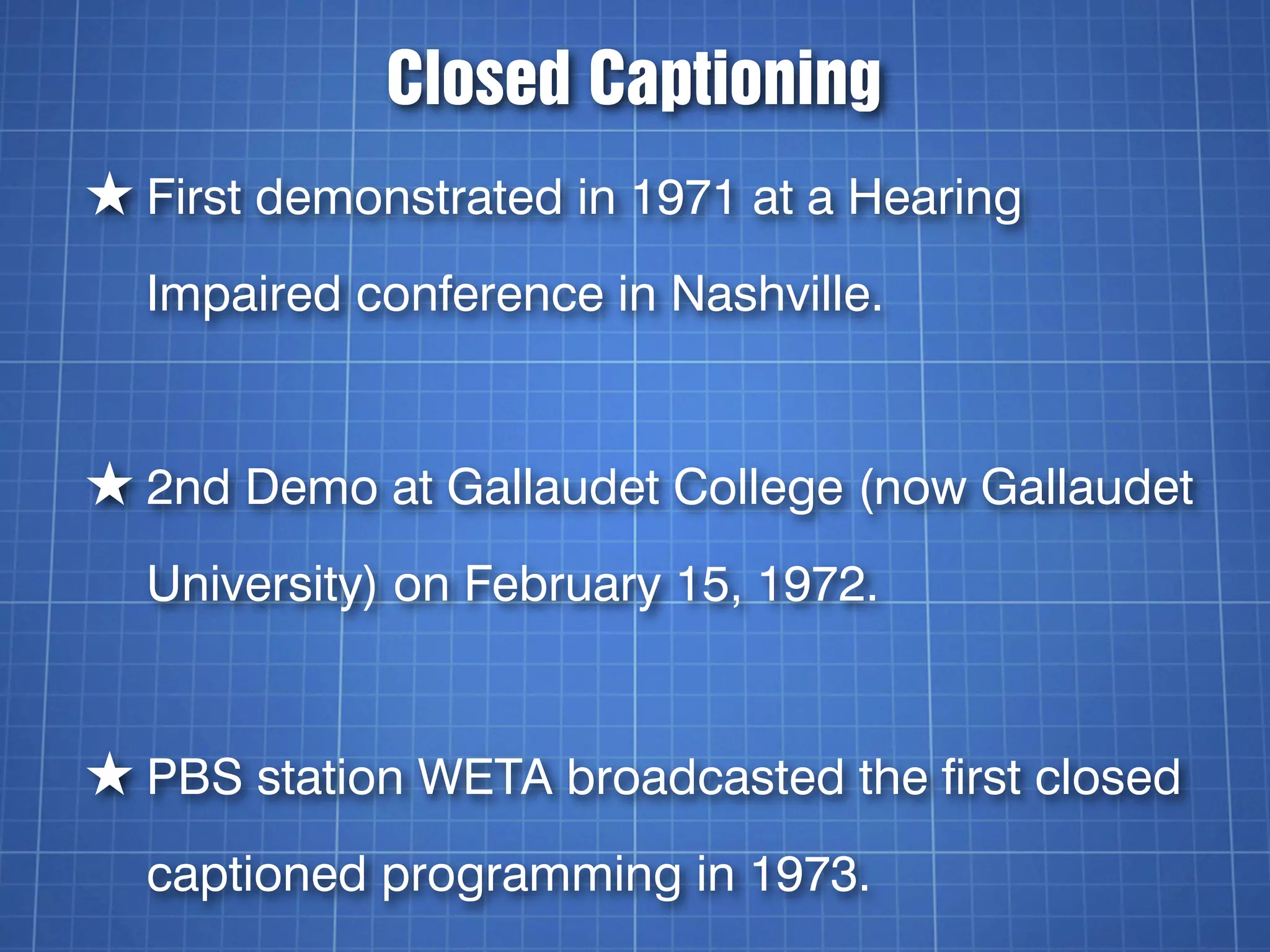 Closed Captioning
★ First demonstrated in 1971 at a Hearing
  Impaired conference in Nashville.


★ 2nd Demo at Gallaudet College (now Gallaudet
  University) on February 15, 1972.


★ PBS station WETA broadcasted the first closed
  captioned programming in 1973.
 