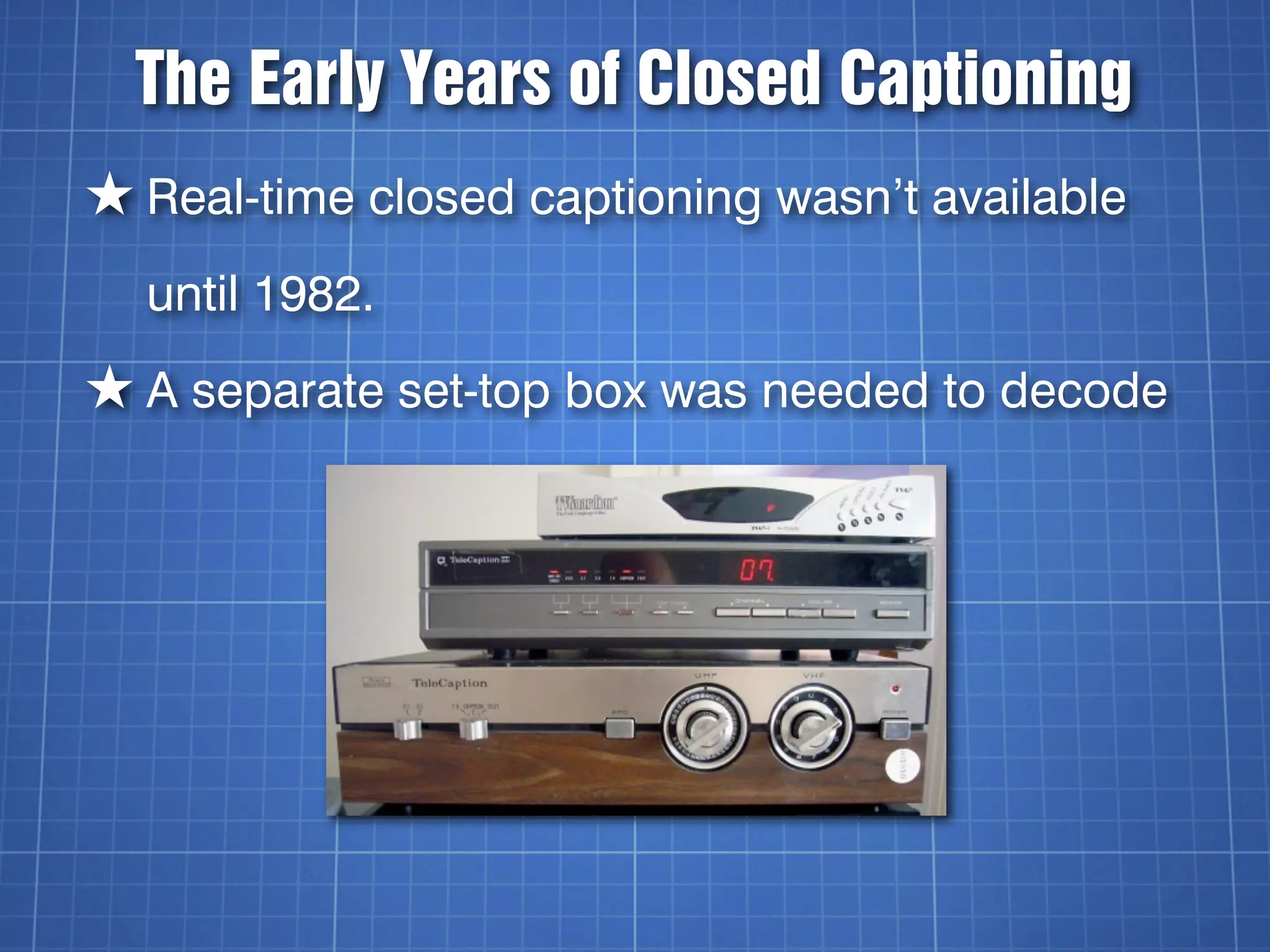 The Early Years of Closed Captioning
★ Real-time closed captioning wasn’t available
  until 1982.
★ A separate set-top box was needed to decode
 