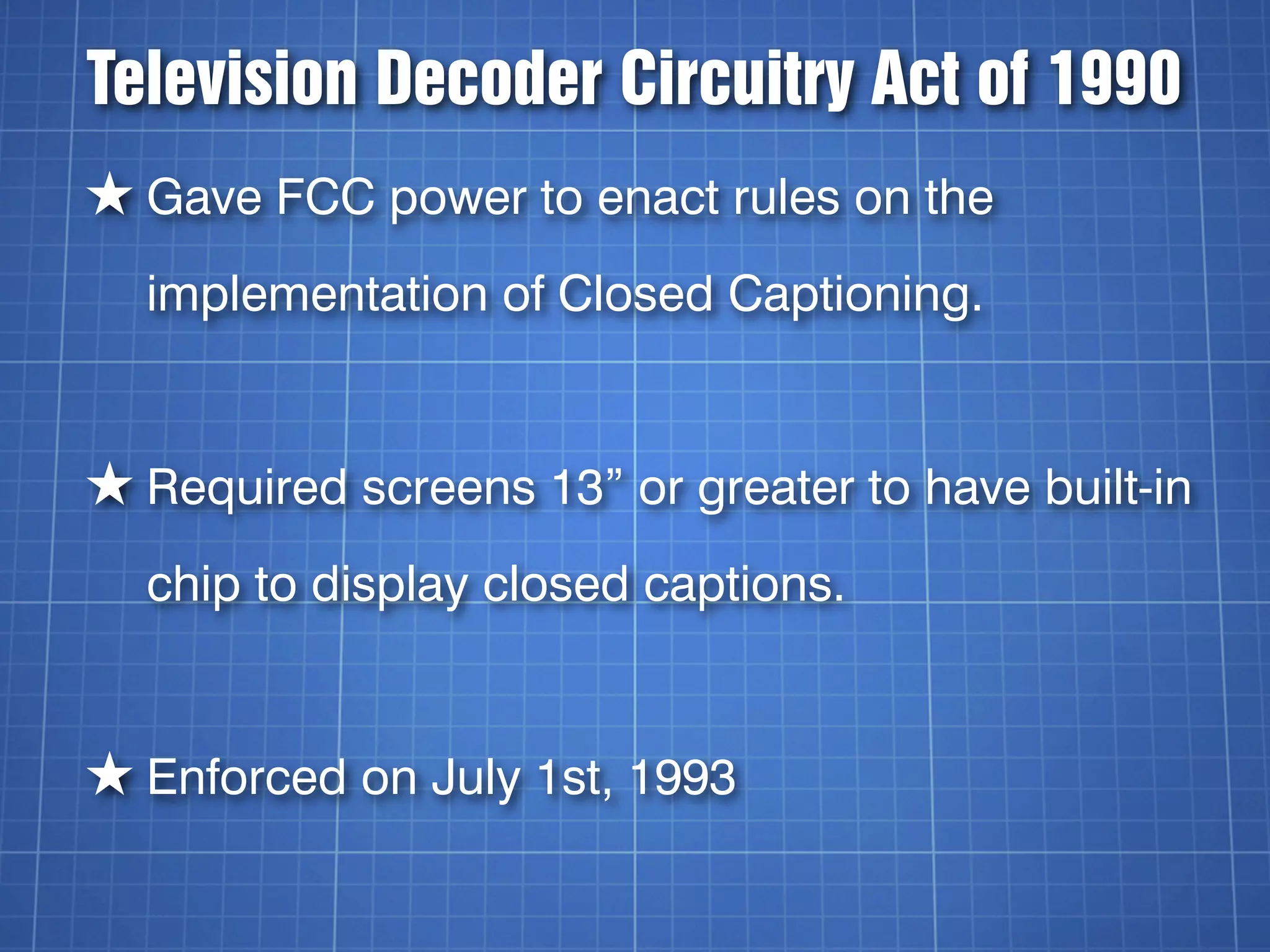 Television Decoder Circuitry Act of 1990
★ Gave FCC power to enact rules on the
  implementation of Closed Captioning.


★ Required screens 13” or greater to have built-in
  chip to display closed captions.


★ Enforced on July 1st, 1993
 