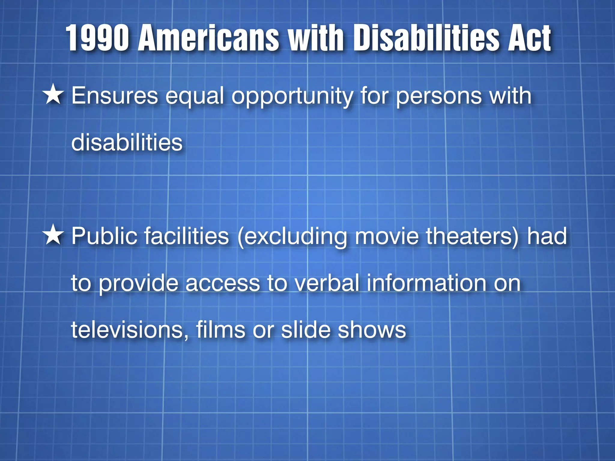 1990 Americans with Disabilities Act
★ Ensures equal opportunity for persons with
  disabilities


★ Public facilities (excluding movie theaters) had
  to provide access to verbal information on
  televisions, films or slide shows
 