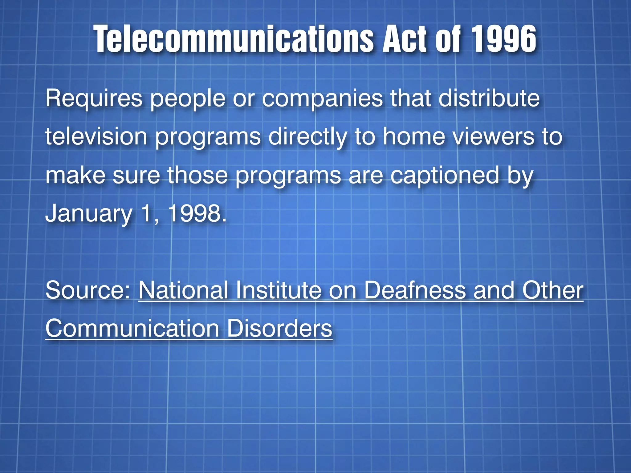 Telecommunications Act of 1996
Requires people or companies that distribute
television programs directly to home viewers to
make sure those programs are captioned by
January 1, 1998.


Source: National Institute on Deafness and Other
Communication Disorders
 