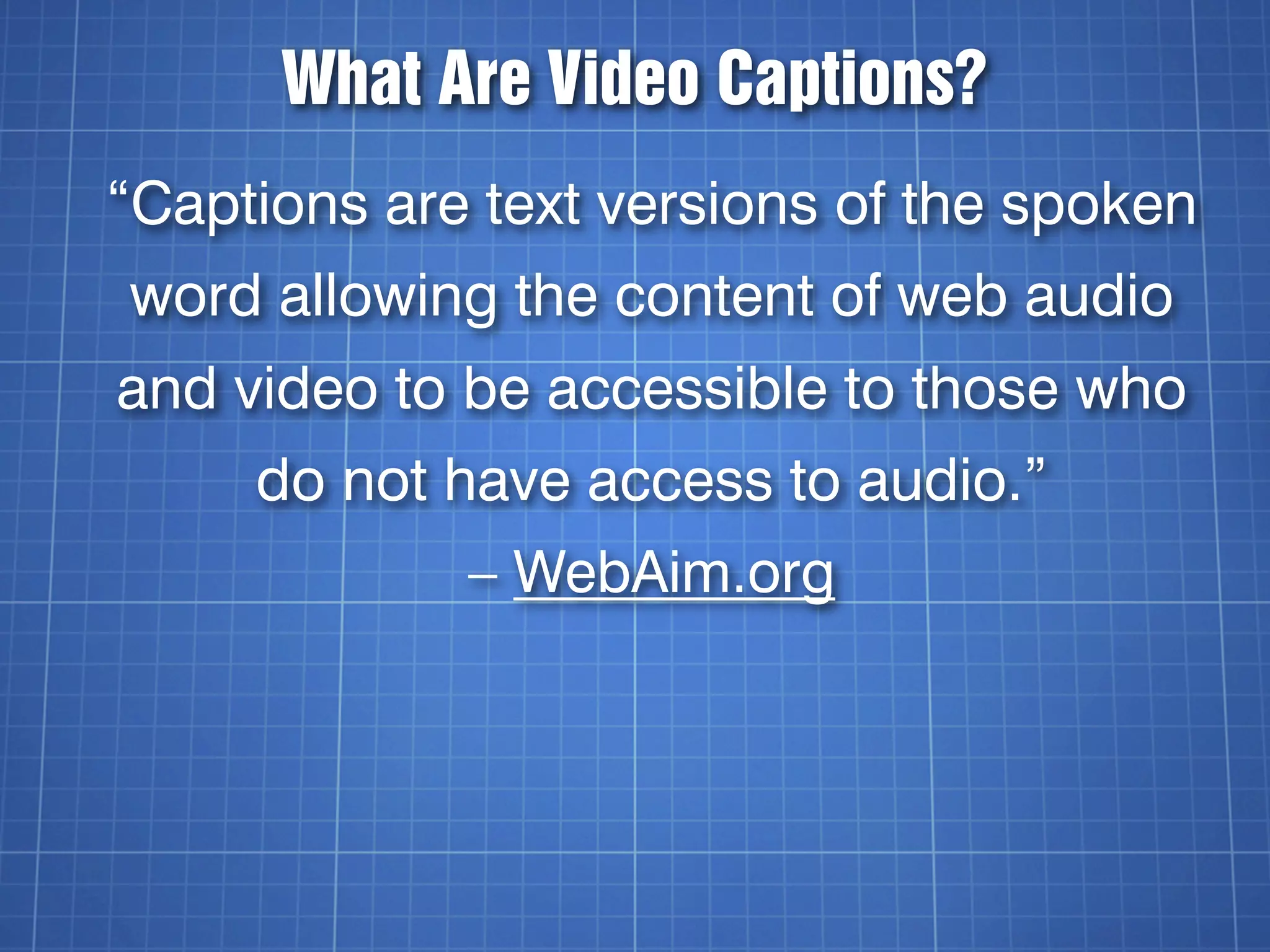 What Are Video Captions?
“Captions are text versions of the spoken
word allowing the content of web audio
and video to be accessible to those who
     do not have access to audio.”
             – WebAim.org
 
