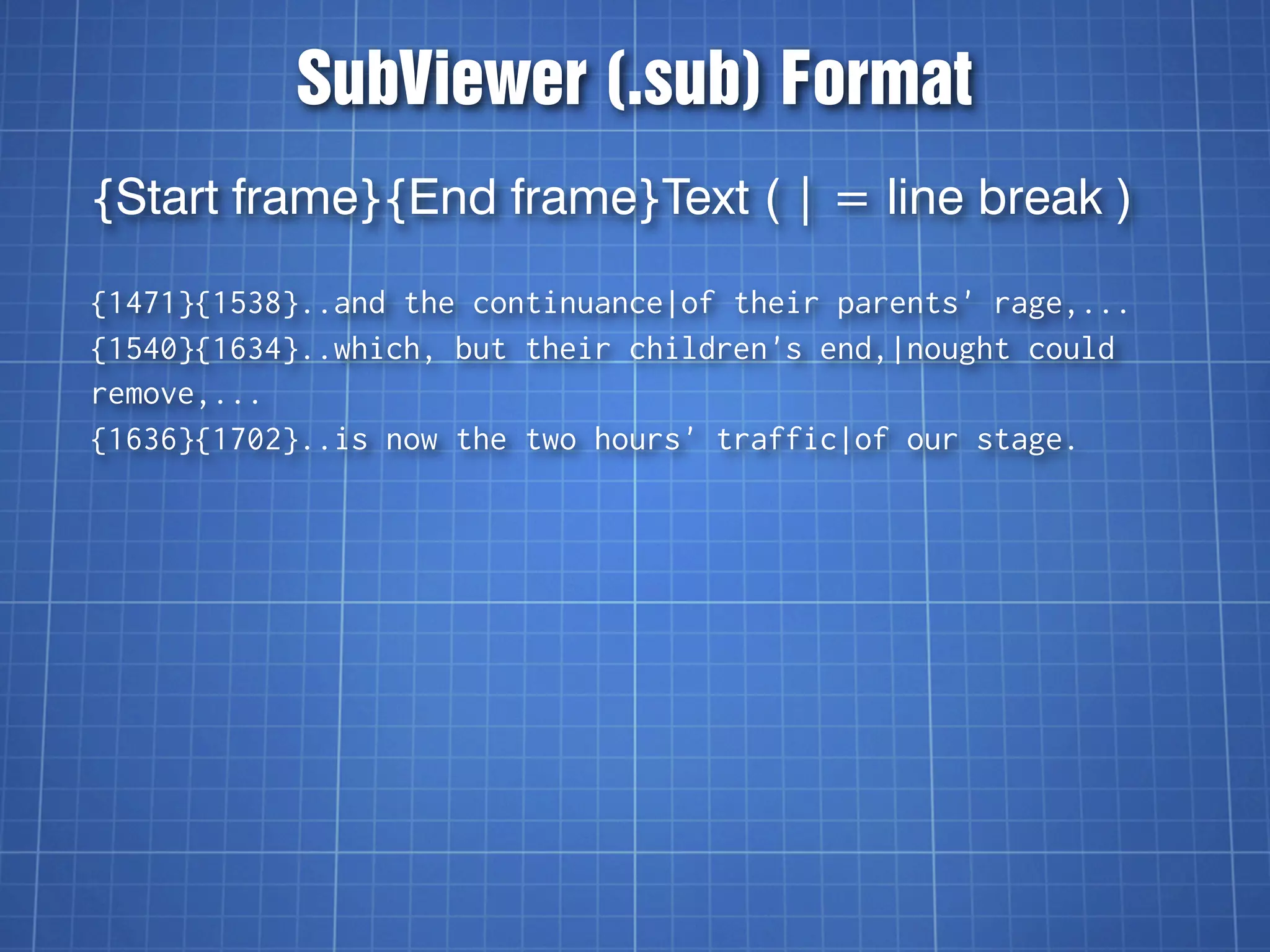 SubViewer (.sub) Format
{Start frame}{End frame}Text ( | = line break )

{1471}{1538}..and the continuance|of their parents' rage,...
{1540}{1634}..which, but their children's end,|nought could
remove,...
{1636}{1702}..is now the two hours' traffic|of our stage.
 