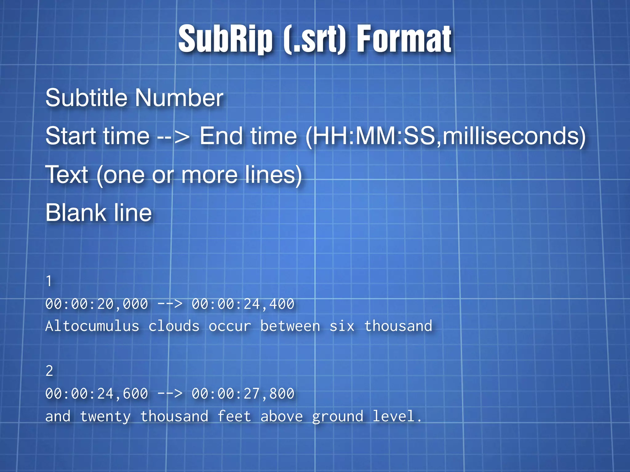 SubRip (.srt) Format
Subtitle Number
Start time --> End time (HH:MM:SS,milliseconds)
Text (one or more lines)
Blank line

1
00:00:20,000 --> 00:00:24,400
Altocumulus clouds occur between six thousand

2
00:00:24,600 --> 00:00:27,800
and twenty thousand feet above ground level.
 