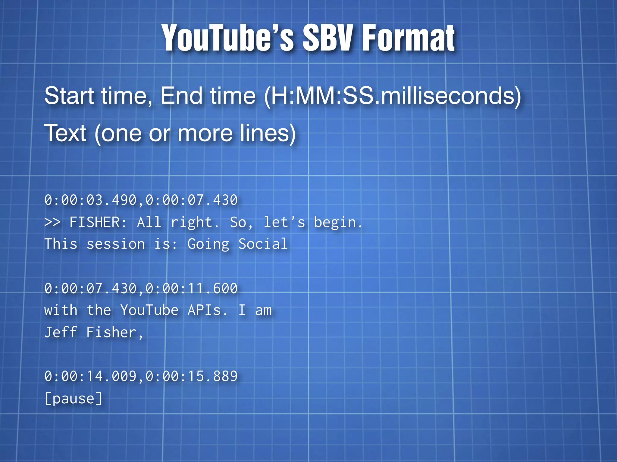 YouTube’s SBV Format
Start time, End time (H:MM:SS.milliseconds)
Text (one or more lines)

0:00:03.490,0:00:07.430
>> FISHER: All right. So, let's begin.
This session is: Going Social

0:00:07.430,0:00:11.600
with the YouTube APIs. I am
Jeff Fisher,

0:00:14.009,0:00:15.889
[pause]
 