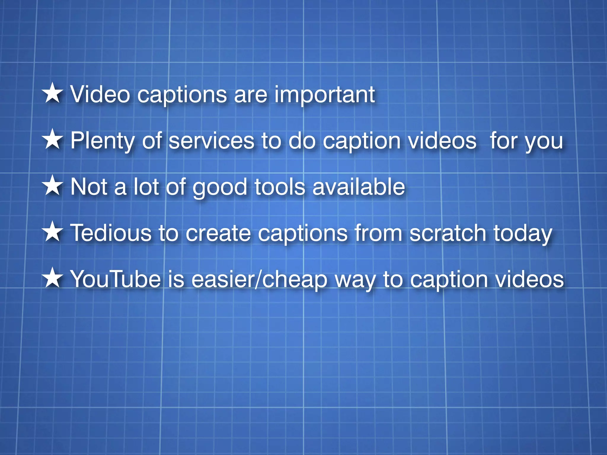 ★ Video captions are important
★ Plenty of services to do caption videos for you
★ Not a lot of good tools available
★ Tedious to create captions from scratch today
★ YouTube is easier/cheap way to caption videos
 