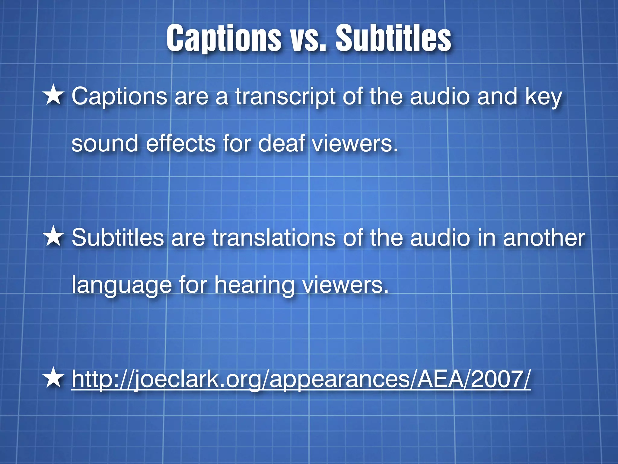 Captions vs. Subtitles
★ Captions are a transcript of the audio and key
  sound effects for deaf viewers.


★ Subtitles are translations of the audio in another
  language for hearing viewers.


★ http://joeclark.org/appearances/AEA/2007/
 