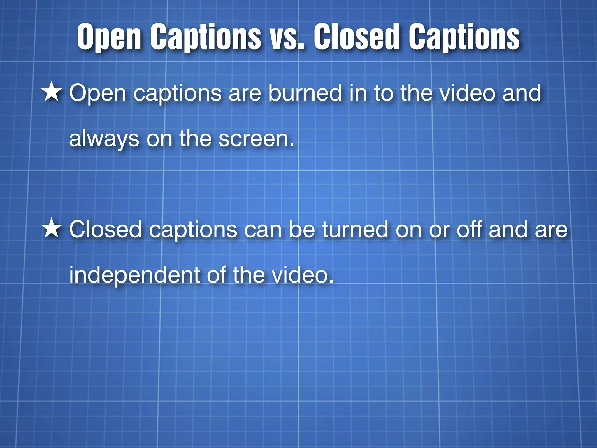 Open Captions vs. Closed Captions
★ Open captions are burned in to the video and
  always on the screen.


★ Closed captions can be turned on or off and are
  independent of the video.
 