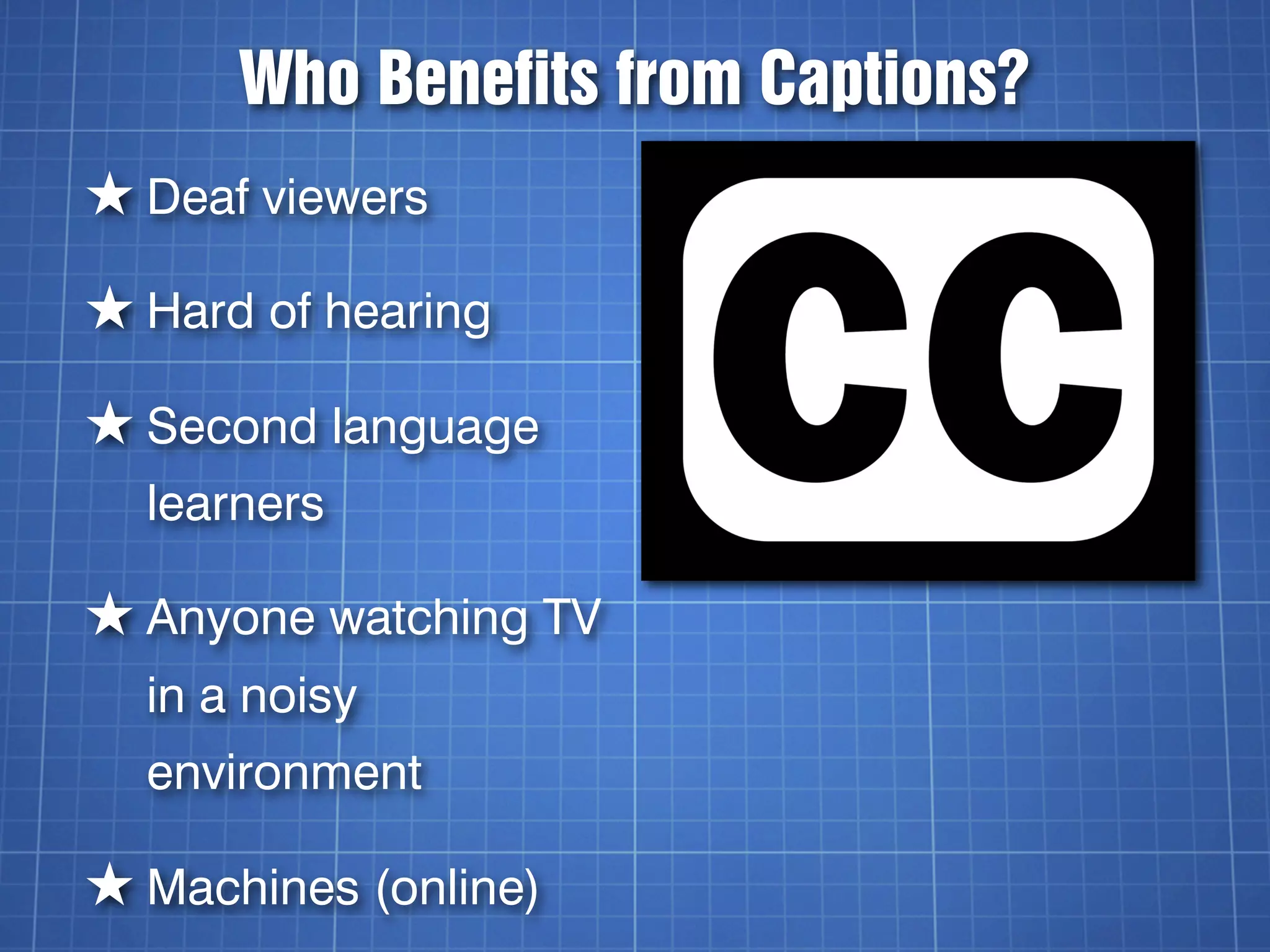 Who Benefits from Captions?
★ Deaf viewers
★ Hard of hearing
★ Second language
  learners

★ Anyone watching TV
  in a noisy
  environment

★ Machines (online)
 