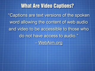 What Are Video Captions?
“Captions are text versions of the spoken
word allowing the content of web audio
and video to be ...