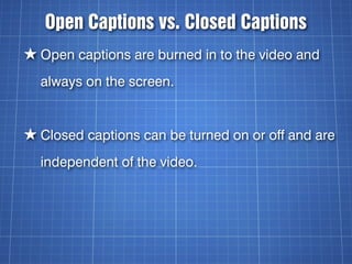 Open Captions vs. Closed Captions
★ Open captions are burned in to the video and
  always on the screen.


★ Closed captio...