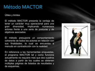 Útiles y limites
El método MACTOR presenta la ventaja de
tener un carácter muy operacional para una
gran diversidad, implicando numerosos
actores frente a una serie de posturas y de
objetivos asociados.
El método presupone un comportamiento
coherente de todos los actores en relación con
sus finalidades, lo cual se encuentra a
menudo en contradicción con la realidad.
En referencia a las herramientas propuestas,
el programa MACTOR tal y como funciona
actualmente no requiere más que dos cuadros
de datos a partir de los cuales se obtienen
múltiples páginas de listados de resultados y
de esquemas.
Método MACTOR
 