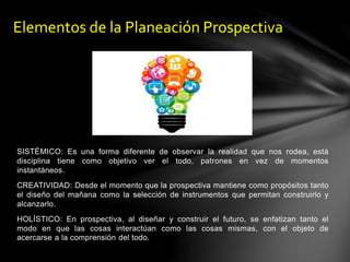 SISTÉMICO: Es una forma diferente de observar la realidad que nos rodea, está
disciplina tiene como objetivo ver el todo, patrones en vez de momentos
instantáneos.
CREATIVIDAD: Desde el momento que la prospectiva mantiene como propósitos tanto
el diseño del mañana como la selección de instrumentos que permitan construirlo y
alcanzarlo.
HOLÍSTICO: En prospectiva, al diseñar y construir el futuro, se enfatizan tanto el
modo en que las cosas interactúan como las cosas mismas, con el objeto de
acercarse a la comprensión del todo.
Elementos de la Planeación Prospectiva
 