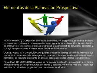 PARTICIPATIVO y COHESIÓN: con estos elementos, en prospectiva se intenta alcanzar
un consenso, o al menos un compromiso entre los actores sociales. Con la participación
se promueve el intercambio de ideas creándose la oportunidad de solucionar conflictos y
corregir interpretaciones erróneas entre las partes involucradas.
CONVERGENCIA Y DIVERGENCIA: quienes sostienen valores diferentes, discutan sus
respectivos puntos de vista. (divergencia). Una vez optado por un determinado escenario
normativo, se requiere el acuerdo en el nivel estratégico de los ideales (convergencia).
FINALIDAD CONSTRUCTORA: como se ha venido insistiendo, la prospectiva no radica
exclusivamente en imaginar futuros deseables y posibles. Va mucho más allá, rebasa los
estudios de naturaleza proyectiva para constituirse en el futuro.
Elementos de la Planeación Prospectiva
 