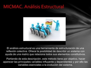 El análisis estructural es una herramienta de estructuración de una
reflexión colectiva. Ofrece la posibilidad de describir un sistema con
ayuda de una matriz que relaciona todos sus elementos constitutivos.
Partiendo de esta descripción, este método tiene por objetivo, hacer
aparecer las principales variables influyente y dependientes y por ello las
variables esenciales a la evolución del sistema.
MICMAC. Análisis Estructural
 