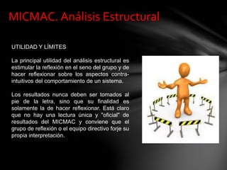 MICMAC. Análisis Estructural
UTILIDAD Y LÍMITES
La principal utilidad del análisis estructural es
estimular la reflexión en el seno del grupo y de
hacer reflexionar sobre los aspectos contra-
intuitivos del comportamiento de un sistema.
Los resultados nunca deben ser tomados al
pie de la letra, sino que su finalidad es
solamente la de hacer reflexionar. Está claro
que no hay una lectura única y "oficial" de
resultados del MICMAC y conviene que el
grupo de reflexión o el equipo directivo forje su
propia interpretación.
 