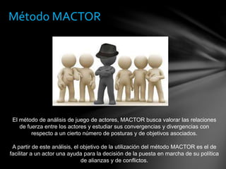 Método MACTOR
El método de análisis de juego de actores, MACTOR busca valorar las relaciones
de fuerza entre los actores y estudiar sus convergencias y divergencias con
respecto a un cierto número de posturas y de objetivos asociados.
A partir de este análisis, el objetivo de la utilización del método MACTOR es el de
facilitar a un actor una ayuda para la decisión de la puesta en marcha de su política
de alianzas y de conflictos.
 