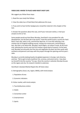 VIDEO CASE: WHERE TO PLACE HARD ROCK’S NEXT CAFE

We suggest you follow these steps:

1. Read the case study that follows.

2. View the video tour of Hard Rock that addresses this issue.

3. If you wish to have further background, reread the material in this chapter of the
text.

4. Answer the questions about the case, and if your instructor wishes, e-mail your
answers to him or her.

Some people would say that Oliver Munday, Hard Rock’s vice president for cafe
development, has the best job in the world. Travel the world to pick a country for Hard
Rock’s next cafe, select a city, and find the ideal site. It’s true that selecting a site
involves lots of incognito walking around, visiting nice restaurants, and drinking in
bars. But that is not where Mr. Munday’s work begins, nor where it ends. At the front
end, selecting the country and city first involves a great deal of research. At the back
end, Munday not only picks the final site and negotiates the deal, but then works with
architects and planners and stays with the project through the opening and first year’s
sales.

Munday is currently looking heavily into global expansion in Europe, Latin America,
and Asia. “We’ve got to look at political risk, currency, and social norms—how does
our brand fit into the country,” he says. Once the country is selected, Munday focuses
on the region and city. His research checklist is extensive.

Hard Rock’s Standard Market Report (for off-shore sites)

A. Demographics (local, city, region, SMSA), with trend analysis

 1. Population of area

 2. Economic indicators

B. Visitor market, with trend analysis

 1. Tourists/business visitors

 2. Hotels

 3. Convention center

 4. Entertainment

 5. Sports
 