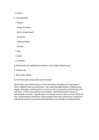 6. Retail

C. Transportation

 1. Airport

   (a) age of airport,

   (b) no. of passengers

   (c) airlines

   (d) direct flights

   (e) hubs

 2. Rail

 3. Road

 4. Sea/river

D. Restaurants and nightclubs (a selection in key target market areas)

E. Political risk

F. Real estate market

G. Hard Rock Cafe comparable market analysis

Site location now tends to focus on the tremendous resurgence of “city centers,”
where nightlife tends to concentrate. That’s what Munday selected in Moscow and
Bogota, although in both locations he chose to find a local partner and franchise the
operation. In these two political environments, “Hard Rock wouldn’t dream of
operating by ourselves,” says Munday. The location decision also is at least a10-to-15-
year commitment by Hard Rock, which employs tools such as break-even analysis to
help decide whether to purchase land and build, or to remodel an existing facility.
 