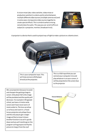 A visionmixer(aka:videoswitcher,videomixeror
productionswitcher) isa desk usedtoselectbetween
multiple differentvideosources (multiple camerasect) and
insome cases mixingsome videosourcestogetherto
create special effects.Thisissimilartowhata mixing
console doesforaudio. Thiswayyoucan senditoff to an
output(ie:a projector,monitor,broadcastitect).
A projectorisa device thatisused to projectrays of lightto make a picture on a blankscreen.
We use projectorsbecause itseasier
and cheaperthe gettingalarge tv
screen.Onlydownfall isthe image
will be pixelatedandthe qualitywill
decrease.Forexample inRingwood
school,we have a 4 meterwide
screenandI have neverseena 4
meterwidertv.The lese canallow
us to focusand zoomin.a fixed
lensesprojectoronlyallowsfocus
and the onlywayto get a larger
image will be tomove itcloser.
Anotherfunctionistosetit upside
downand youwill needtogoon the
program ceilingprojectatoflipthe
picture to hangit fromthe roof
Thisis yourcomposite input.This
will help connectaDVDplayer
directlytothe projector.
Thisis a VGA inputthat youcan
connectyour computerinto and
playwhateverisonyour screen,it
will be projectedonthe screendue
to the projector
 