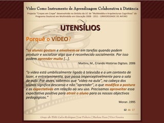 UTENSÍLIOSUTENSÍLIOS
Porquê o VÍDEO?
“os alunos gostam e envolvem-se em tarefas quando podem
produzir e socializar algo que é reconhecido socialmente. Por isso
podem aprender muito […].
Martins, M., Criando Histórias Digitais. 2006
“o vídeo está umbilicalmente ligado à televisão e a um contexto de
lazer, e entretenimento, que passa imperceptivelmente para a sala
de aula. Por vezes, sabemos que “vídeo na aula”, na cabeça dos
alunos significa descanso e não "aprender", o que modifica a postura
e as expectativas em relação ao seu uso. Precisamos aproveitar essa
expectativa positiva para atrair o aluno para os nossos objectivos
pedagógicos.”
Moran .1995
12 de 17
 