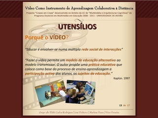 UTENSÍLIOSUTENSÍLIOS
Porquê o VÍDEO?
“Educar é envolver-se numa múltipla rede social de interacções”
“Fazer o vídeo permite um modelo de educação alternativo ao
modelo transmissor. O autor propõe uma prática educativa que
coloca como base do processo de ensino-aprendizagem a
participação activa dos alunos, os sujeitos da educação.”
Kaplún. 1997
13 de 17
 