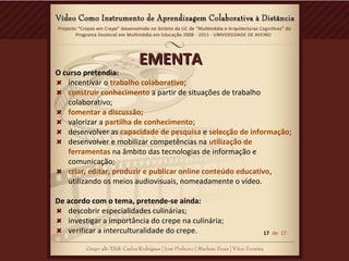 EMENTAEMENTA
O curso pretendia:
incentivar o trabalho colaborativo;
construir conhecimento a partir de situações de trabalho
colaborativo;
fomentar a discussão;
valorizar a partilha de conhecimento;
desenvolver as capacidade de pesquisa e selecção de informação;
desenvolver e mobilizar competências na utilização de
ferramentas na âmbito das tecnologias de informação e
comunicação;
criar, editar, produzir e publicar online conteúdo educativo,
utilizando os meios audiovisuais, nomeadamente o vídeo.
De acordo com o tema, pretende-se ainda:
descobrir especialidades culinárias;
investigar a importância do crepe na culinária;
verificar a interculturalidade do crepe. 17 de 17
 