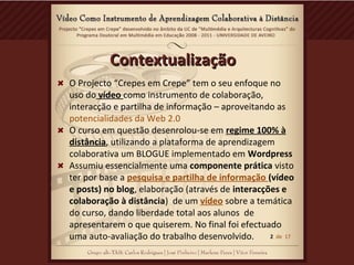 ContextualizaçãoContextualização
O Projecto “Crepes em Crepe” tem o seu enfoque no
uso do vídeo como instrumento de colaboração,
interacção e partilha de informação – aproveitando as
potencialidades da Web 2.0
O curso em questão desenrolou-se em regime 100% à
distância, utilizando a plataforma de aprendizagem
colaborativa um BLOGUE implementado em Wordpress
Assumiu essencialmente uma componente prática visto
ter por base a pesquisa e partilha de informação (vídeo
e posts) no blog, elaboração (através de interacções e
colaboração à distância) de um vídeo sobre a temática
do curso, dando liberdade total aos alunos de
apresentarem o que quiserem. No final foi efectuado
uma auto-avaliação do trabalho desenvolvido. 2 de 17
 