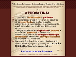 A PROVA FINALA PROVA FINAL
O resultado foi muito positivomuito positivo e gratificantegratificante.
Os elementos do grupo @ revelaram ter adquirido
várias competênciascompetências ao nível da selecção,
sistematização e organização de informação escrita e
visual, nomeadamente em termos de imagens e
vídeos.
Conseguiram demonstrar originalidadeoriginalidade e empenhoempenho. É
de valorizar a qualidadequalidade e as capacidades
demonstradas ao nível de utilização de tecnologiasutilização de tecnologias
diferenciadasdiferenciadas e aplicação de estratégias inovadorasestratégias inovadoras
no projecto final apresentado.
Apesar do nível de exigência e reconhecimento do
desafio proposto, o grupo @ conseguiu, com muita
qualidade, atingir todas as expectativas.
http://macrepes.wordpress.com 22 de 17
 