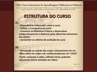 ESTRUTURA DO CURSOESTRUTURA DO CURSO
D1
- Disponibilizar informação sobre o curso
- Definir o Cronograma do Curso
- Esclarecer as Dinâmicas Práticas a desenvolver
colaborativamente à distância pelos diferentes elementos
dos alunos
- Apresentar os critérios de avaliação do curso
D2
- Introdução ao mundo dos crepes: Visionamento de um
vídeo sobre um crepe a ser confeccionado por um “chefe”
Tarefa: comentar o vídeo, reflexão inicial, podendo
apresentar outros exemplos de vídeos
4 de 17
 