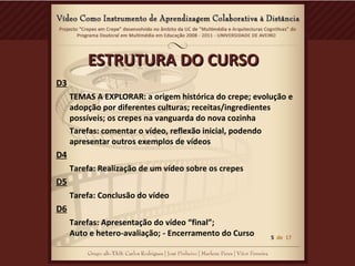 ESTRUTURA DO CURSOESTRUTURA DO CURSO
D3
TEMAS A EXPLORAR: a origem histórica do crepe; evolução e
adopção por diferentes culturas; receitas/ingredientes
possíveis; os crepes na vanguarda do nova cozinha
Tarefas: comentar o vídeo, reflexão inicial, podendo
apresentar outros exemplos de vídeos
D4
Tarefa: Realização de um vídeo sobre os crepes
D5
Tarefa: Conclusão do vídeo
D6
Tarefas: Apresentação do vídeo “final”;
Auto e hetero-avaliação; - Encerramento do Curso 5 de 17
 