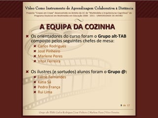 A EQUIPA DA COZINHAA EQUIPA DA COZINHA
Os orientadores do curso foram o Grupo alt-TAB
composto pelos seguintes chefes de mesa:
Carlos Rodrigues
José Pinheiro
Marlene Peres
Vitor Ferreira
Os ilustres (e sortudos) alunos foram o Grupo @:
Jaime Fernandes
Kátia Sá
Pedro França
Rui Lima
9 de 17
 