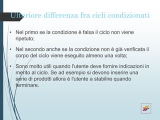 Ulteriore differenza fra cicli condizionati
• Nel primo se la condizione è falsa il ciclo non viene
ripetuto;
• Nel secondo anche se la condizione non è già verificata il
corpo del ciclo viene eseguito almeno una volta;
• Sono molto utili quando l'utente deve fornire indicazioni in
merito al ciclo. Se ad esempio si devono inserire una
serie di prodotti allora è l'utente a stabilire quando
terminare.
 