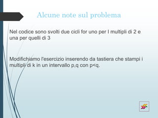 Alcune note sul problema
Nel codice sono svolti due cicli for uno per I multipli di 2 e
una per quelli di 3
Modifichiamo l'esercizio inserendo da tastiera che stampi i
multipli di k in un intervallo p,q con p<q.
 