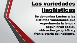 Las variedades
lingüísticas
Se denomina Lectos a las
distintas variaciones que
experimenta la lengua
según nivel social,
ubicación geográfica y
franja etaria del hablante.
