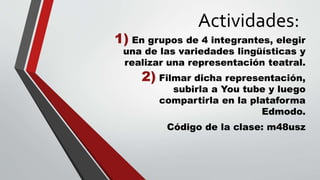 Actividades:
1) En grupos de 4 integrantes, elegir
una de las variedades lingüísticas y
realizar una representación teatral.
2) Filmar dicha representación,
subirla a You tube y luego
compartirla en la plataforma
Edmodo.
Código de la clase: m48usz