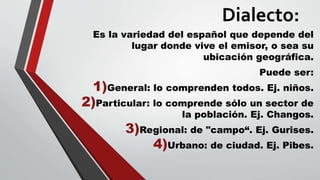Dialecto:
Es la variedad del español que depende del
lugar donde vive el emisor, o sea su
ubicación geográfica.
Puede ser:
1)General: lo comprenden todos. Ej. niños.
2)Particular: lo comprende sólo un sector de
la población. Ej. Changos.
3)Regional: de "campo“. Ej. Gurises.
4)Urbano: de ciudad. Ej. Pibes.
